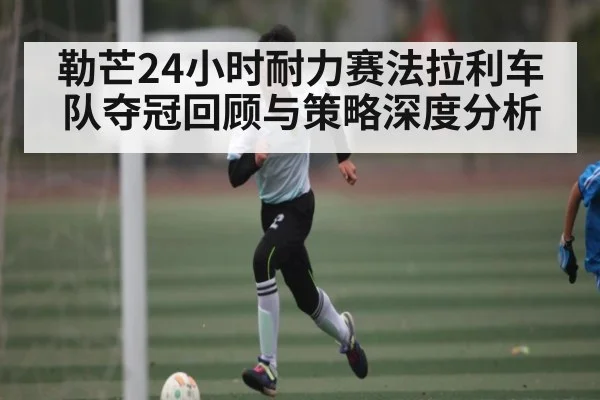 勒芒24小时耐力赛法拉利车队夺冠回顾与策略深度分析