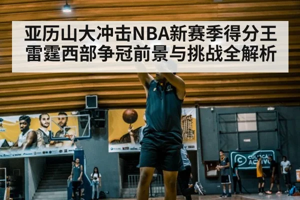 亚历山大冲击NBA新赛季得分王 雷霆西部争冠前景与挑战全解析
