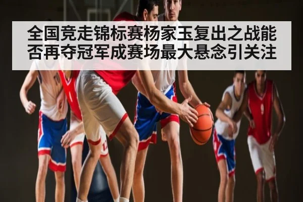 全国竞走锦标赛杨家玉复出之战能否再夺冠军成赛场最大悬念引关注