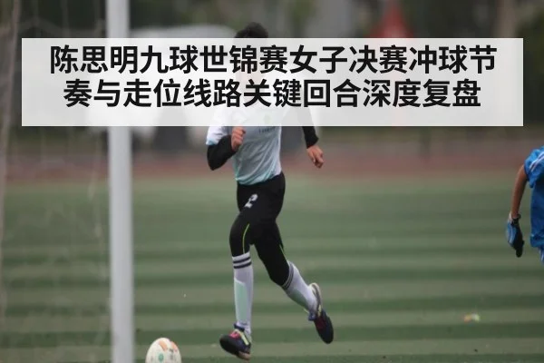 陈思明九球世锦赛女子决赛冲球节奏与走位线路关键回合深度复盘